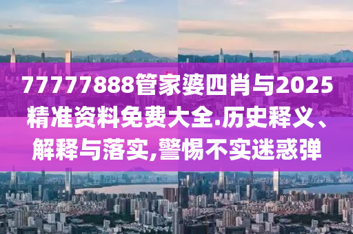 77777888管家婆四肖與2025精準資料免費大全.歷史釋義、解釋與落實,警惕不實迷惑彈